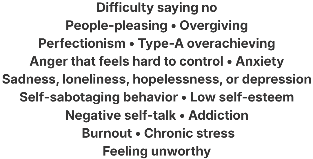 Difficulty saying no, People-pleasing, Overgiving, Perfectionism , Type-A overachieving, Anger that feels hard to control, Anxiety, Sadness, loneliness, hopelessness, or depression, 
Self-sabotaging behavior, Low self-esteem, Negative self-talk, Addiction, Burnout, Chronic stress, Feeling unworthy